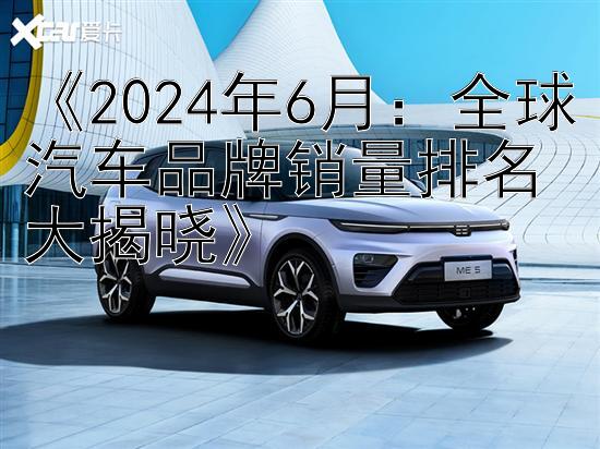 《2024年6月：全球汽车品牌销量排名大揭晓》