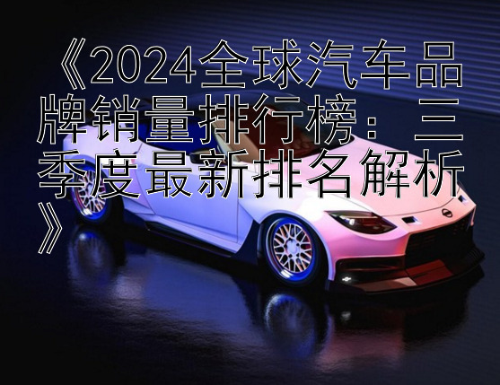 《2024全球汽车品牌销量排行榜：三季度最新排名解析》