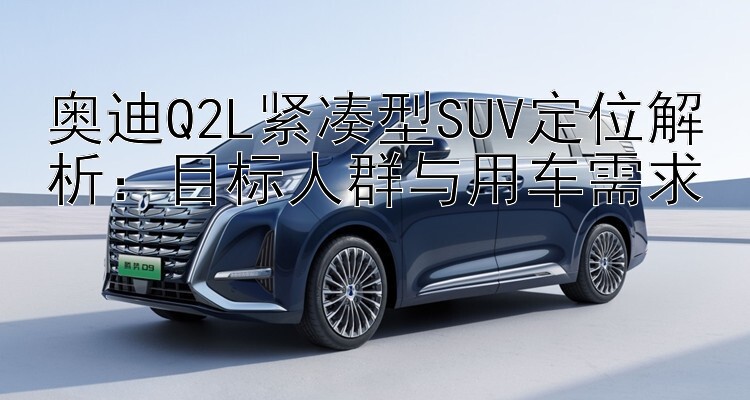 奥迪Q2L紧凑型SUV定位解析：目标人群与用车需求