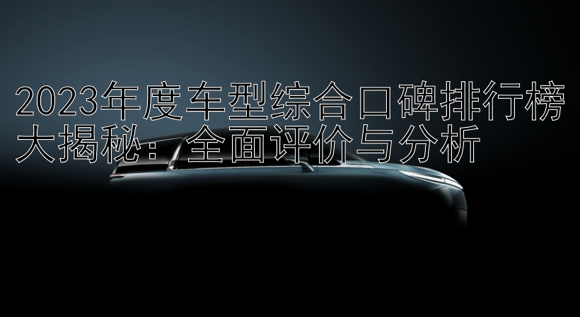 2023年度车型综合口碑排行榜大揭秘：全面评价与分析