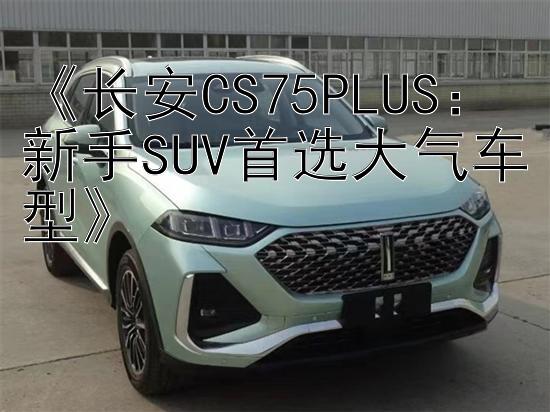 《长安CS75PLUS：新手SUV首选大气车型》