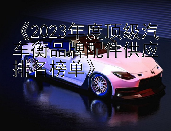 《2023年度顶级汽车衡品牌配件供应排名榜单》