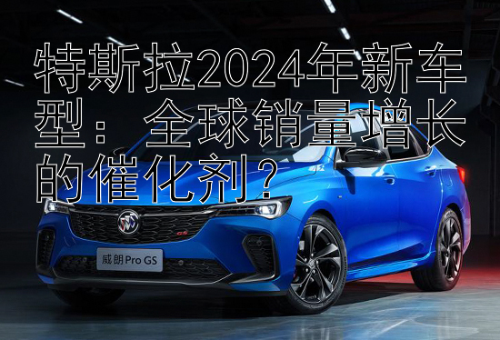 特斯拉2024年新车型：全球销量增长的催化剂？