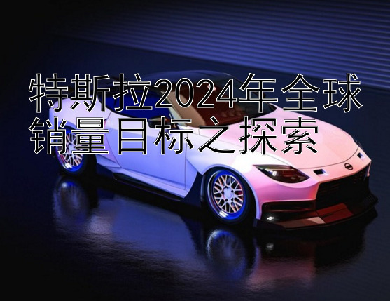 特斯拉2024年全球销量目标之探索