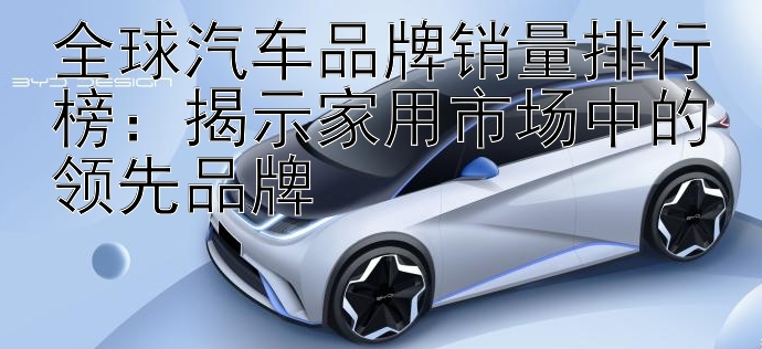 全球汽车品牌销量排行榜：揭示家用市场中的领先品牌