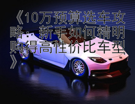 《10万预算选车攻略：新手如何精明购得高性价比车型》