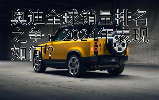 奥迪全球销量排名之争：2024年表现如何？