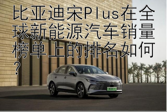 比亚迪宋Plus在全球新能源汽车销量榜单上的排名如何？