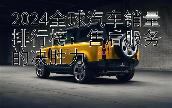 2024全球汽车销量排行榜：售后服务的决胜力