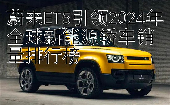 蔚来ET5引领2024年全球新能源轿车销量排行榜