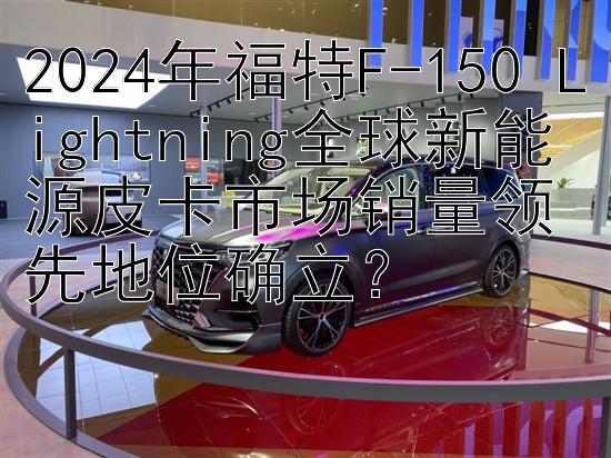 2024年福特F-150 Lightning全球新能源皮卡市场销量领先地位确立？