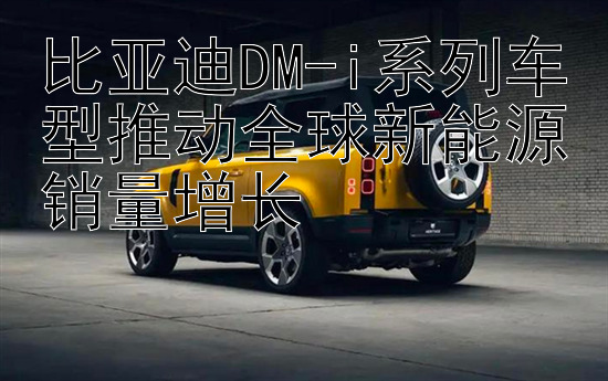 比亚迪DM-i系列车型推动全球新能源销量增长