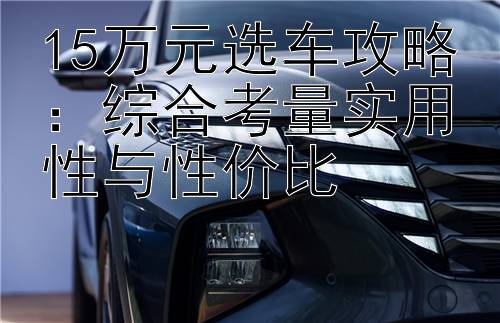 15万元选车攻略：综合考量实用性与性价比