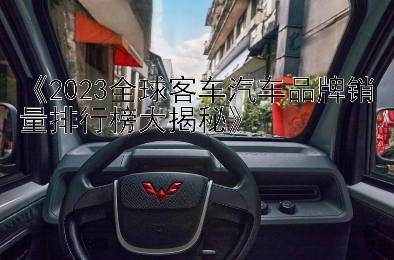 《2023全球客车汽车品牌销量排行榜大揭秘》