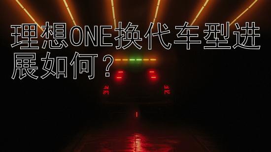 理想ONE换代车型进展如何？