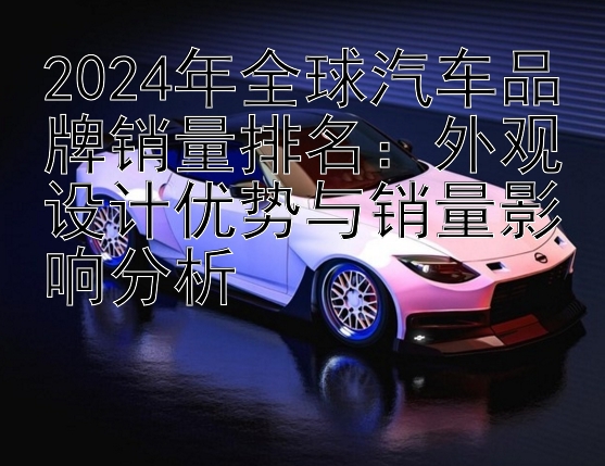 2024年全球汽车品牌销量排名：外观设计优势与销量影响分析