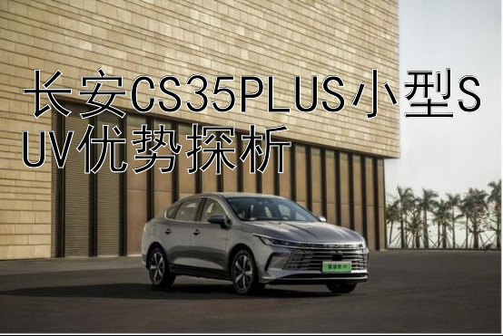 长安CS35PLUS小型SUV优势探析