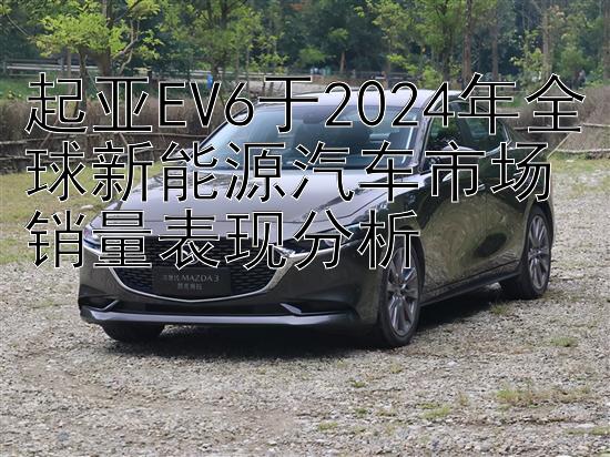 起亚EV6于2024年全球新能源汽车市场销量表现分析