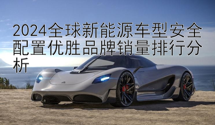 2024全球新能源车型安全配置优胜品牌销量排行分析