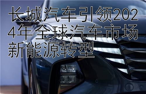 长城汽车引领2024年全球汽车市场新能源转型