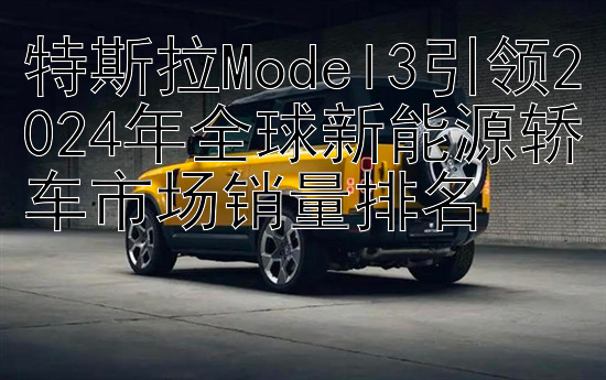 特斯拉Model3引领2024年全球新能源轿车市场销量排名