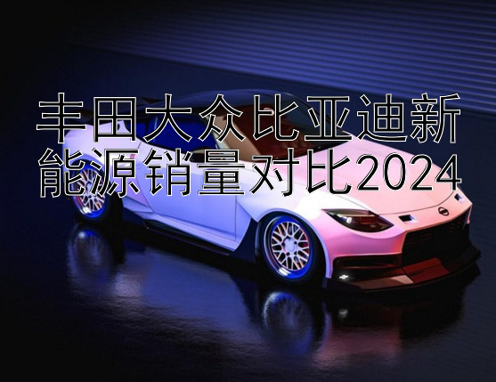 丰田大众比亚迪新能源销量对比2024