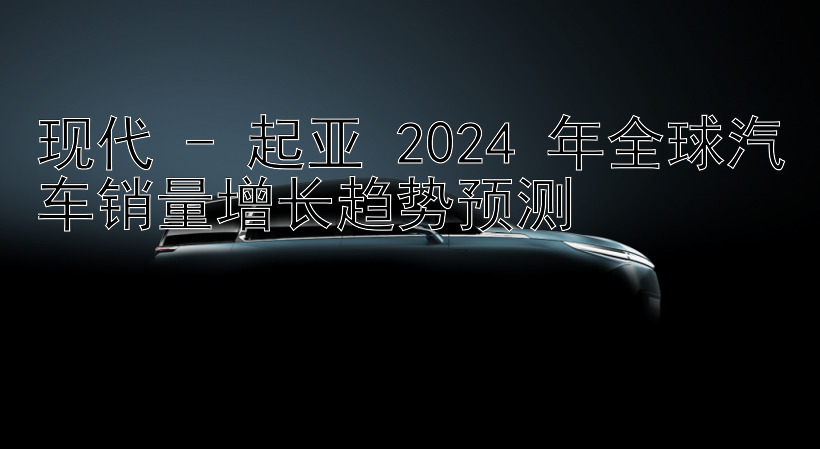 现代 - 起亚 2024 年全球汽车销量增长趋势预测