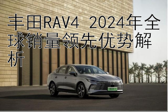 丰田RAV4 2024年全球销量领先优势解析