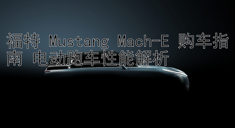 福特 Mustang Mach-E 购车指南 电动跑车性能解析