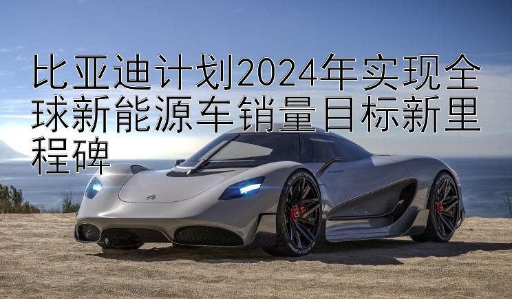 比亚迪计划2024年实现全球新能源车销量目标新里程碑