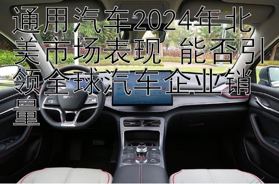 通用汽车2024年北美市场表现 能否引领全球汽车企业销量