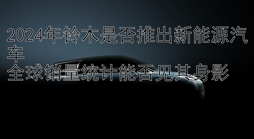 2024年铃木是否推出新能源汽车  
全球销量统计能否见其身影