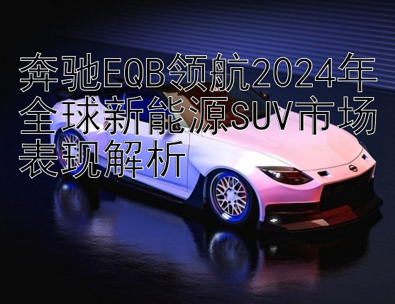 奔驰EQB领航2024年全球新能源SUV市场表现解析