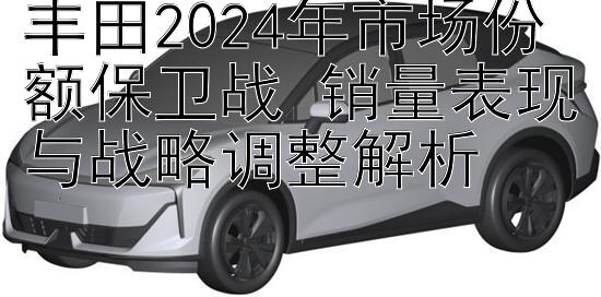 丰田2024年市场份额保卫战 销量表现与战略调整解析