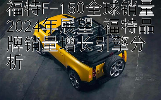 福特F-150全球销量2024年展望 福特品牌销量增长引擎分析