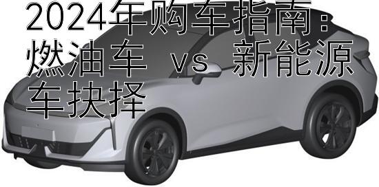 2024年购车指南：燃油车 vs 新能源车抉择