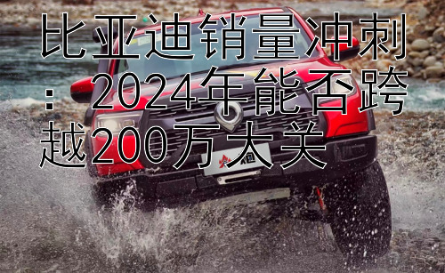 比亚迪销量冲刺：2024年能否跨越200万大关