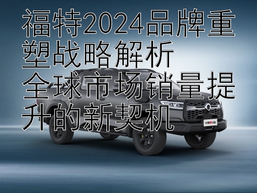 福特2024品牌重塑战略解析  
全球市场销量提升的新契机