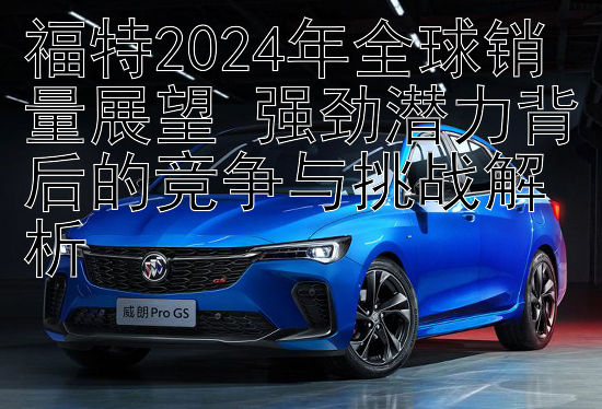 福特2024年全球销量展望 强劲潜力背后的竞争与挑战解析