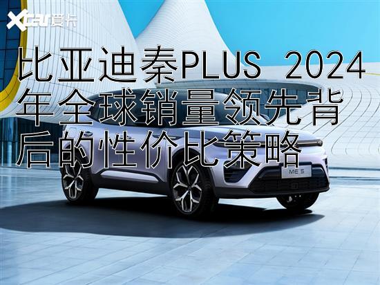 比亚迪秦PLUS 2024年全球销量领先背后的性价比策略