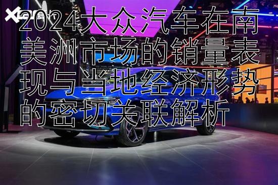 2024大众汽车在南美洲市场的销量表现与当地经济形势的密切关联解析