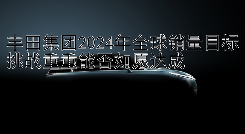 丰田集团2024年全球销量目标挑战重重能否如愿达成