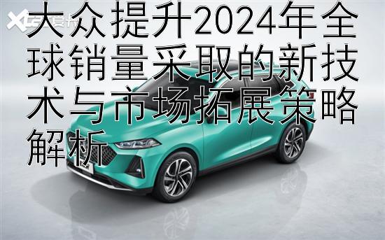 大众提升2024年全球销量采取的新技术与市场拓展策略解析