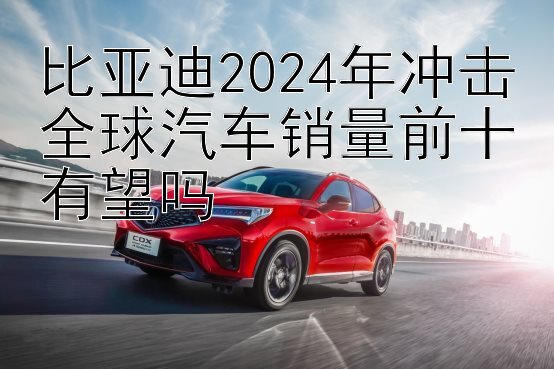 比亚迪2024年冲击全球汽车销量前十有望吗