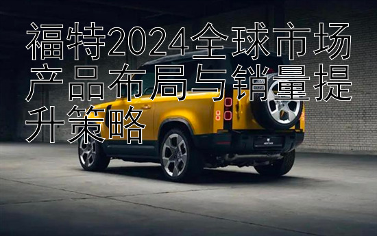 福特2024全球市场产品布局与销量提升策略