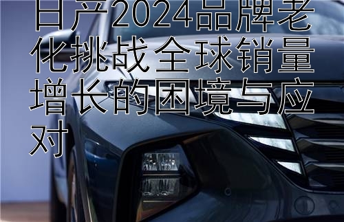 日产2024品牌老化挑战全球销量增长的困境与应对