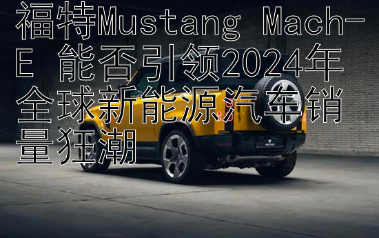 福特Mustang Mach-E 能否引领2024年全球新能源汽车销量狂潮