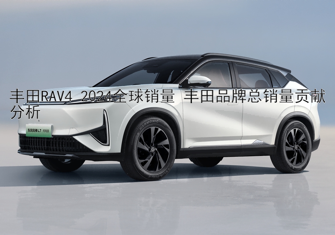 丰田RAV4 2024全球销量 丰田品牌总销量贡献分析