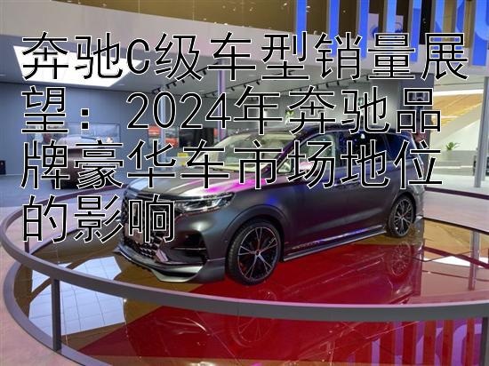 奔驰C级车型销量展望：2024年奔驰品牌豪华车市场地位的影响