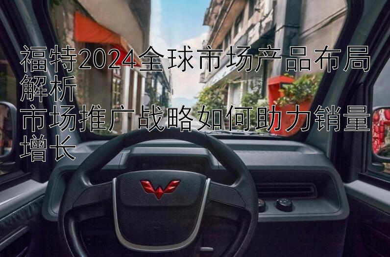 福特2024全球市场产品布局解析  
市场推广战略如何助力销量增长